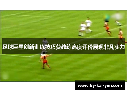 足球巨星创新训练技巧获教练高度评价展现非凡实力